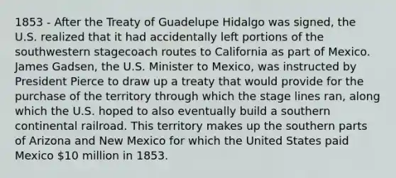 1853 - After the Treaty of Guadelupe Hidalgo was signed, the U.S. realized that it had accidentally left portions of the southwestern stagecoach routes to California as part of Mexico. James Gadsen, the U.S. Minister to Mexico, was instructed by President Pierce to draw up a treaty that would provide for the purchase of the territory through which the stage lines ran, along which the U.S. hoped to also eventually build a southern continental railroad. This territory makes up the southern parts of Arizona and New Mexico for which the United States paid Mexico 10 million in 1853.