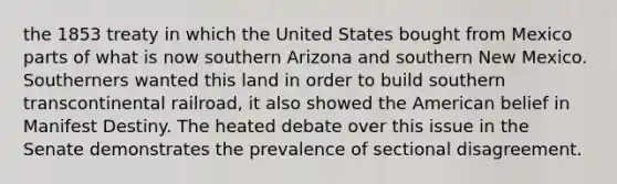 the 1853 treaty in which the United States bought from Mexico parts of what is now southern Arizona and southern New Mexico. Southerners wanted this land in order to build southern transcontinental railroad, it also showed the American belief in Manifest Destiny. The heated debate over this issue in the Senate demonstrates the prevalence of sectional disagreement.