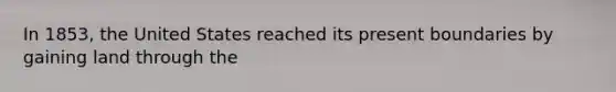 In 1853, the United States reached its present boundaries by gaining land through the