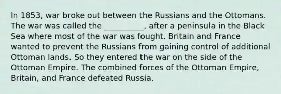 In 1853, war broke out between the Russians and the Ottomans. The war was called the __________, after a peninsula in the Black Sea where most of the war was fought. Britain and France wanted to prevent the Russians from gaining control of additional Ottoman lands. So they entered the war on the side of the Ottoman Empire. The combined forces of the Ottoman Empire, Britain, and France defeated Russia.