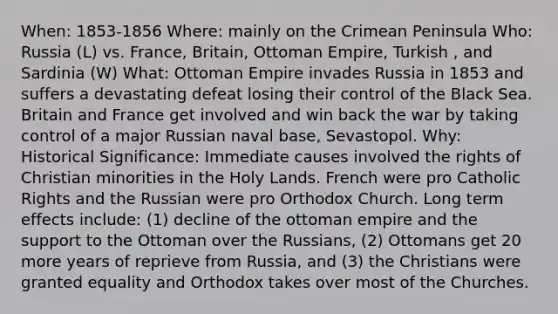 When: 1853-1856 Where: mainly on the Crimean Peninsula Who: Russia (L) vs. France, Britain, Ottoman Empire, Turkish , and Sardinia (W) What: Ottoman Empire invades Russia in 1853 and suffers a devastating defeat losing their control of the Black Sea. Britain and France get involved and win back the war by taking control of a major Russian naval base, Sevastopol. Why: Historical Significance: Immediate causes involved the rights of Christian minorities in the Holy Lands. French were pro Catholic Rights and the Russian were pro Orthodox Church. Long term effects include: (1) decline of the ottoman empire and the support to the Ottoman over the Russians, (2) Ottomans get 20 more years of reprieve from Russia, and (3) the Christians were granted equality and Orthodox takes over most of the Churches.