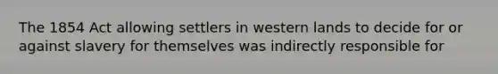 The 1854 Act allowing settlers in western lands to decide for or against slavery for themselves was indirectly responsible for