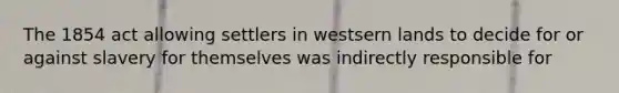 The 1854 act allowing settlers in westsern lands to decide for or against slavery for themselves was indirectly responsible for