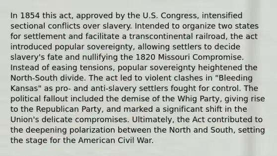 In 1854 this act, approved by the U.S. Congress, intensified sectional conflicts over slavery. Intended to organize two states for settlement and facilitate a transcontinental railroad, the act introduced popular sovereignty, allowing settlers to decide slavery's fate and nullifying the 1820 Missouri Compromise. Instead of easing tensions, popular sovereignty heightened the North-South divide. The act led to violent clashes in "Bleeding Kansas" as pro- and anti-slavery settlers fought for control. The political fallout included the demise of the Whig Party, giving rise to the Republican Party, and marked a significant shift in the Union's delicate compromises. Ultimately, the Act contributed to the deepening polarization between the North and South, setting the stage for the American Civil War.