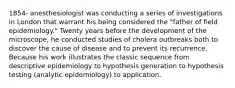 1854- anesthesiologist was conducting a series of investigations in London that warrant his being considered the "father of field epidemiology." Twenty years before the development of the microscope, he conducted studies of cholera outbreaks both to discover the cause of disease and to prevent its recurrence. Because his work illustrates the classic sequence from descriptive epidemiology to hypothesis generation to hypothesis testing (analytic epidemiology) to application.