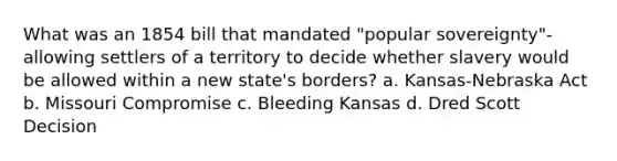 What was an 1854 bill that mandated "popular sovereignty"-allowing settlers of a territory to decide whether slavery would be allowed within a new state's borders? a. Kansas-Nebraska Act b. Missouri Compromise c. Bleeding Kansas d. Dred Scott Decision