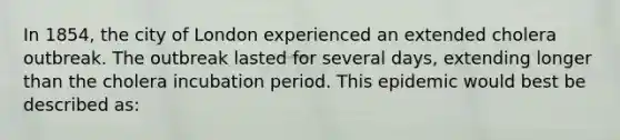 In 1854, the city of London experienced an extended cholera outbreak. The outbreak lasted for several days, extending longer than the cholera incubation period. This epidemic would best be described as: