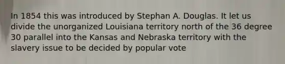 In 1854 this was introduced by Stephan A. Douglas. It let us divide the unorganized Louisiana territory north of the 36 degree 30 parallel into the Kansas and Nebraska territory with the slavery issue to be decided by popular vote