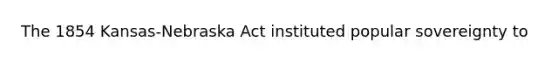 The 1854 Kansas-Nebraska Act instituted popular sovereignty to