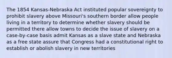 The 1854 Kansas-Nebraska Act instituted popular sovereignty to prohibit slavery above Missouri's southern border allow people living in a territory to determine whether slavery should be permitted there allow towns to decide the issue of slavery on a case-by-case basis admit Kansas as a slave state and Nebraska as a free state assure that Congress had a constitutional right to establish or abolish slavery in new territories