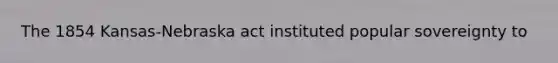 The 1854 Kansas-Nebraska act instituted popular sovereignty to