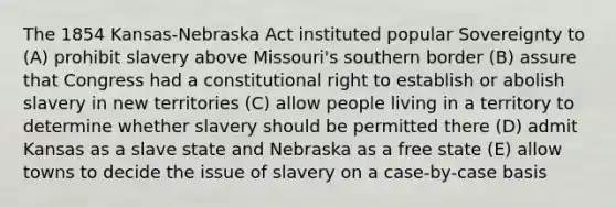 The 1854 Kansas-Nebraska Act instituted popular Sovereignty to (A) prohibit slavery above Missouri's southern border (B) assure that Congress had a constitutional right to establish or abolish slavery in new territories (C) allow people living in a territory to determine whether slavery should be permitted there (D) admit Kansas as a slave state and Nebraska as a free state (E) allow towns to decide the issue of slavery on a case-by-case basis