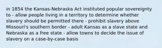 in 1854 the Kansas-Nebraska Act instituted popular sovereignty to - allow people living in a territory to determine whether slavery should be permitted there - prohibit slavery above Missouri's southern border - adult Kansas as a slave state and Nebraska as a free state - allow towns to decide the issue of slavery on a case-by-case basis