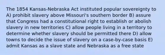 The 1854 Kansas-Nebraska Act instituted popular sovereignty to A) prohibit slavery above Missouri's southern border B) assure that Congress had a constitutional right to establish or abolish slavery in new territories C) allow people living in a territory to determine whether slavery should be permitted there D) allow towns to decide the issue of slavery on a case-by-case basis E) admit Kansas as a slave state and Nebraska as a free state