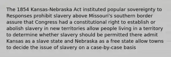 The 1854 Kansas-Nebraska Act instituted popular sovereignty to Responses prohibit slavery above Missouri's southern border assure that Congress had a constitutional right to establish or abolish slavery in new territories allow people living in a territory to determine whether slavery should be permitted there admit Kansas as a slave state and Nebraska as a free state allow towns to decide the issue of slavery on a case-by-case basis