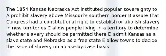 The 1854 Kansas-Nebraska Act instituted popular sovereignty to A prohibit slavery above Missouri's southern border B assure that Congress had a constitutional right to establish or abolish slavery in new territories C allow people living in a territory to determine whether slavery should be permitted there D admit Kansas as a slave state and Nebraska as a free state E allow towns to decide the issue of slavery on a case-by-case basis