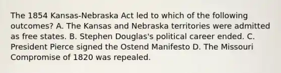 The 1854 Kansas-Nebraska Act led to which of the following outcomes? A. The Kansas and Nebraska territories were admitted as free states. B. Stephen Douglas's political career ended. C. President Pierce signed the Ostend Manifesto D. The Missouri Compromise of 1820 was repealed.