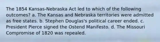 The 1854 Kansas-Nebraska Act led to which of the following outcomes? a. The Kansas and Nebraska territories were admitted as free states. b. Stephen Douglas's political career ended. c. President Pierce signed the Ostend Manifesto. d. The Missouri Compromise of 1820 was repealed.