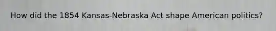 How did the 1854 Kansas-Nebraska Act shape American politics?