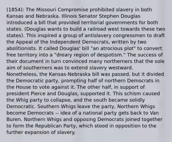 (1854): The Missouri Compromise prohibited slavery in both Kansas and Nebraska. Illinois Senator Stephen Douglas introduced a bill that provided territorial governments for both states. (Douglas wants to build a railroad west towards these two states). This inspired a group of antislavery congressmen to draft the Appeal of the Independent Democrats, written by two abolitionists. It called Douglas' bill "an atrocious plot" to convert free territory into a "dreary region of despotism." The success of their document in turn convinced many northerners that the sole aim of southerners was to extend slavery westward. Nonetheless, the Kansas-Nebraska bill was passed, but it divided the Democratic party, prompting half of northern Democrats in the House to vote against it. The other half, in support of president Pierce and Douglas, supported it. This schism caused the Whig party to collapse, and the south became solidly Democratic. Southern Whigs leave the party, Northern Whigs become Democrats -- idea of a national party gets back to Van Buren. Northern Whigs and opposing Democrats joined together to form the Republican Party, which stood in opposition to the further expansion of slavery.