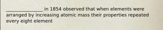 ________________ in 1854 observed that when elements were arranged by increasing atomic mass their properties repeated every eight element