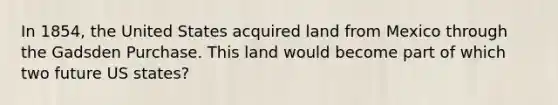 In 1854, the United States acquired land from Mexico through the Gadsden Purchase. This land would become part of which two future US states?