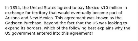 In 1854, the United States agreed to pay Mexico 10 million in exchange for territory that would eventually become part of Arizona and New Mexico. This agreement was known as the Gadsden Purchase. Beyond the fact that the US was looking to expand its borders, which of the following best explains why the US government entered into this agreement?