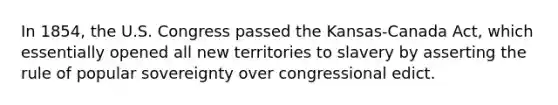 In 1854, the U.S. Congress passed the Kansas-Canada Act, which essentially opened all new territories to slavery by asserting the rule of popular sovereignty over congressional edict.