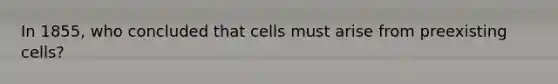 In 1855, who concluded that cells must arise from preexisting cells?