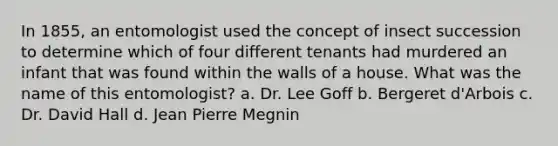 In 1855, an entomologist used the concept of insect succession to determine which of four different tenants had murdered an infant that was found within the walls of a house. What was the name of this entomologist?​ a. ​Dr. Lee Goff b. ​Bergeret d'Arbois c. ​Dr. David Hall d. ​Jean Pierre Megnin