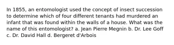 In 1855, an entomologist used the concept of insect succession to determine which of four different tenants had murdered an infant that was found within the walls of a house. What was the name of this entomologist?​ a. ​Jean Pierre Megnin b. Dr. Lee Goff c. ​Dr. David Hall d. ​Bergeret d'Arbois