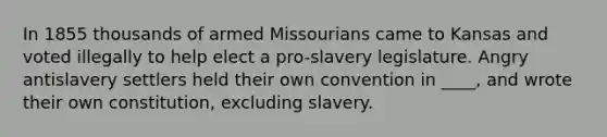 In 1855 thousands of armed Missourians came to Kansas and voted illegally to help elect a pro-slavery legislature. Angry antislavery settlers held their own convention in ____, and wrote their own constitution, excluding slavery.