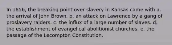 In 1856, the breaking point over slavery in Kansas came with a. the arrival of John Brown. b. an attack on Lawrence by a gang of proslavery raiders. c. the influx of a large number of slaves. d. the establishment of evangelical abolitionist churches. e. the passage of the Lecompton Constitution.