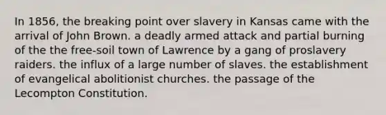 In 1856, the breaking point over slavery in Kansas came with the arrival of John Brown. a deadly armed attack and partial burning of the the free-soil town of Lawrence by a gang of proslavery raiders. the influx of a large number of slaves. the establishment of evangelical abolitionist churches. the passage of the Lecompton Constitution.