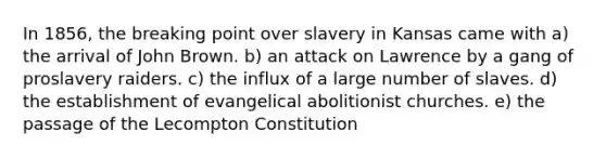 In 1856, the breaking point over slavery in Kansas came with a) the arrival of John Brown. b) an attack on Lawrence by a gang of proslavery raiders. c) the influx of a large number of slaves. d) the establishment of evangelical abolitionist churches. e) the passage of the Lecompton Constitution