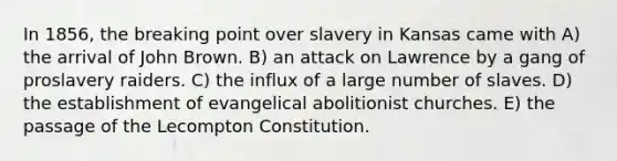 In 1856, the breaking point over slavery in Kansas came with A) the arrival of John Brown. B) an attack on Lawrence by a gang of proslavery raiders. C) the influx of a large number of slaves. D) the establishment of evangelical abolitionist churches. E) the passage of the Lecompton Constitution.