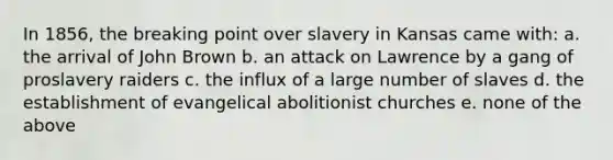 In 1856, the breaking point over slavery in Kansas came with: a. the arrival of John Brown b. an attack on Lawrence by a gang of proslavery raiders c. the influx of a large number of slaves d. the establishment of evangelical abolitionist churches e. none of the above