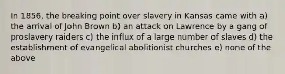 In 1856, the breaking point over slavery in Kansas came with a) the arrival of John Brown b) an attack on Lawrence by a gang of proslavery raiders c) the influx of a large number of slaves d) the establishment of evangelical abolitionist churches e) none of the above