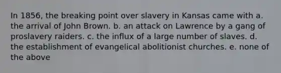 In 1856, the breaking point over slavery in Kansas came with a. the arrival of John Brown. b. an attack on Lawrence by a gang of proslavery raiders. c. the influx of a large number of slaves. d. the establishment of evangelical abolitionist churches. e. none of the above