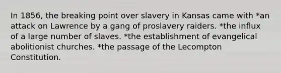 In 1856, the breaking point over slavery in Kansas came with *an attack on Lawrence by a gang of proslavery raiders. *the influx of a large number of slaves. *the establishment of evangelical abolitionist churches. *the passage of the Lecompton Constitution.