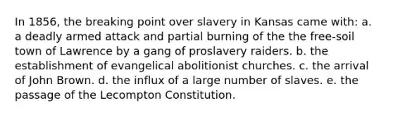 In 1856, the breaking point over slavery in Kansas came with: a. a deadly armed attack and partial burning of the the free-soil town of Lawrence by a gang of proslavery raiders. b. the establishment of evangelical abolitionist churches. c. the arrival of John Brown. d. the influx of a large number of slaves. e. the passage of the Lecompton Constitution.