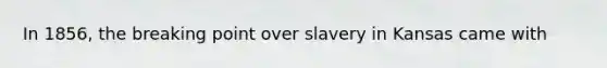 In 1856, the breaking point over slavery in Kansas came with