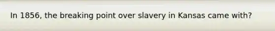 In 1856, the breaking point over slavery in Kansas came with?