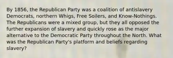 By 1856, the Republican Party was a coalition of antislavery Democrats, northern Whigs, Free Soilers, and Know-Nothings. The Republicans were a mixed group, but they all opposed the further expansion of slavery and quickly rose as the major alternative to the Democratic Party throughout the North. What was the Republican Party's platform and beliefs regarding slavery?