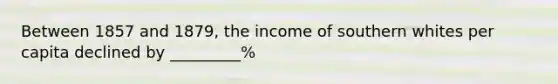 Between 1857 and 1879, the income of southern whites per capita declined by _________%