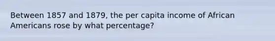 Between 1857 and 1879, the per capita income of <a href='https://www.questionai.com/knowledge/kktT1tbvGH-african-americans' class='anchor-knowledge'>african americans</a> rose by what percentage?