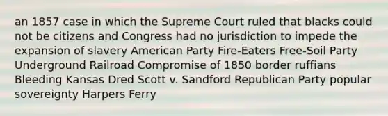 an 1857 case in which the Supreme Court ruled that blacks could not be citizens and Congress had no jurisdiction to impede the expansion of slavery American Party Fire-Eaters Free-Soil Party Underground Railroad Compromise of 1850 border ruffians Bleeding Kansas Dred Scott v. Sandford Republican Party popular sovereignty Harpers Ferry