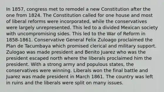 In 1857, congress met to remodel a new Constitution after the one from 1824. The Constitution called for one house and most of liberal reforms were incorporated, while the conservatives were largely unrepresented. This led to a divided Mexican society with uncompromising sides. This led to the War of Reform in 1858-1861. Conservative General Felix Zuloago proclaimed the Plan de Tacumbaya which promised clerical and military support. Zulogao was made president and Benito Juarez who was the president escaped north where the liberals proclaimed him the president. With a strong army and populous states, the conservatives were winning. Liberals won the final battle and Juarez was made president in March 1861. The country was left in ruins and the liberals were split on many issues.