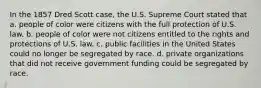 In the 1857 Dred Scott case, the U.S. Supreme Court stated that a. people of color were citizens with the full protection of U.S. law. b. people of color were not citizens entitled to the rights and protections of U.S. law. c. public facilities in the United States could no longer be segregated by race. d. private organizations that did not receive government funding could be segregated by race.