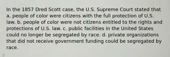 In the 1857 Dred Scott case, the U.S. Supreme Court stated that a. people of color were citizens with the full protection of U.S. law. b. people of color were not citizens entitled to the rights and protections of U.S. law. c. public facilities in the United States could no longer be segregated by race. d. private organizations that did not receive government funding could be segregated by race.